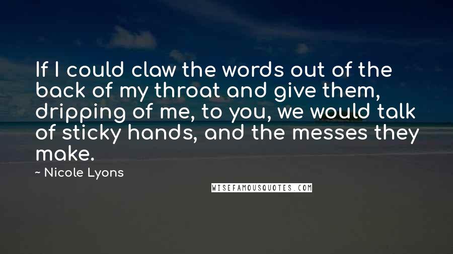Nicole Lyons Quotes: If I could claw the words out of the back of my throat and give them, dripping of me, to you, we would talk of sticky hands, and the messes they make.