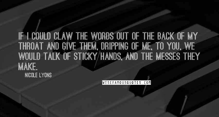 Nicole Lyons Quotes: If I could claw the words out of the back of my throat and give them, dripping of me, to you, we would talk of sticky hands, and the messes they make.