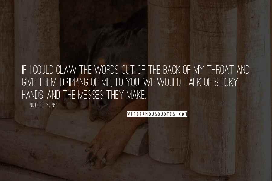 Nicole Lyons Quotes: If I could claw the words out of the back of my throat and give them, dripping of me, to you, we would talk of sticky hands, and the messes they make.