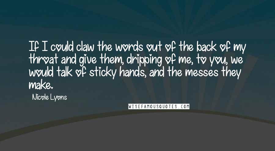 Nicole Lyons Quotes: If I could claw the words out of the back of my throat and give them, dripping of me, to you, we would talk of sticky hands, and the messes they make.