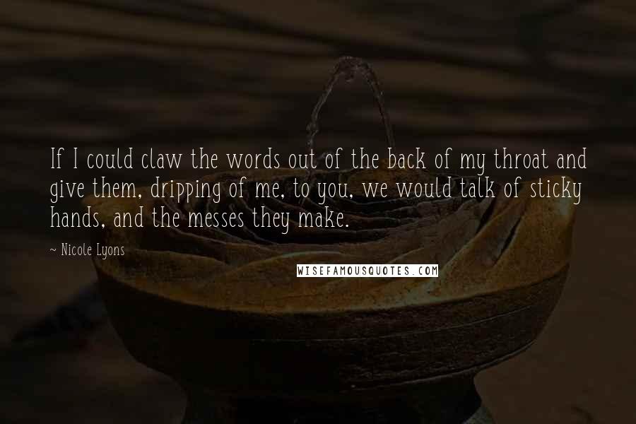 Nicole Lyons Quotes: If I could claw the words out of the back of my throat and give them, dripping of me, to you, we would talk of sticky hands, and the messes they make.