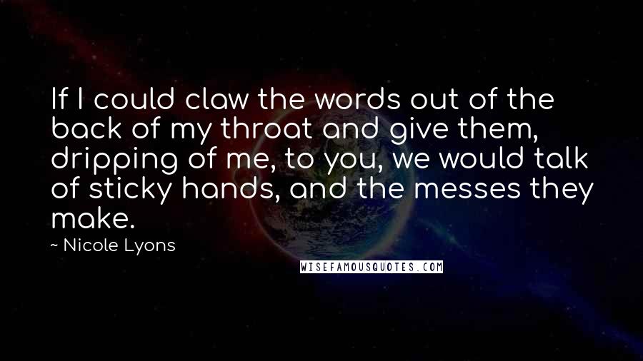 Nicole Lyons Quotes: If I could claw the words out of the back of my throat and give them, dripping of me, to you, we would talk of sticky hands, and the messes they make.