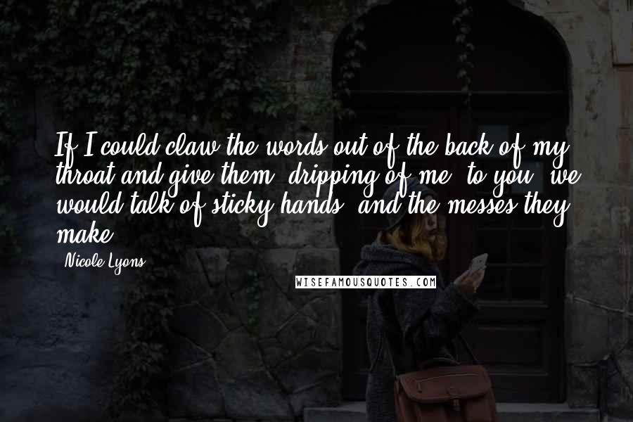 Nicole Lyons Quotes: If I could claw the words out of the back of my throat and give them, dripping of me, to you, we would talk of sticky hands, and the messes they make.