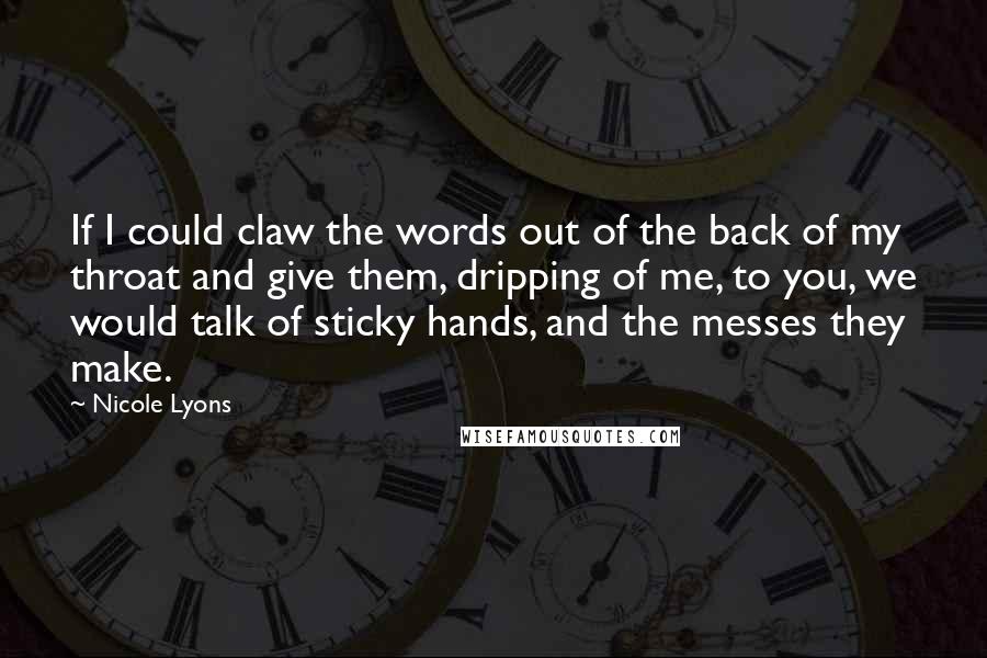 Nicole Lyons Quotes: If I could claw the words out of the back of my throat and give them, dripping of me, to you, we would talk of sticky hands, and the messes they make.