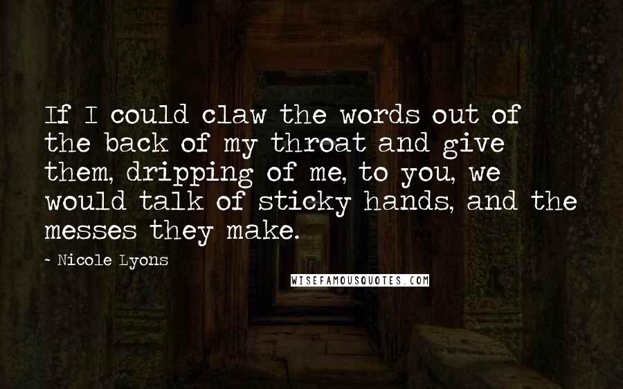 Nicole Lyons Quotes: If I could claw the words out of the back of my throat and give them, dripping of me, to you, we would talk of sticky hands, and the messes they make.