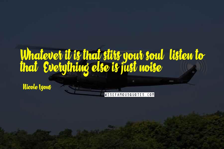 Nicole Lyons Quotes: Whatever it is that stirs your soul, listen to that. Everything else is just noise.