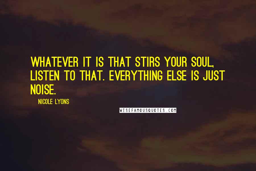 Nicole Lyons Quotes: Whatever it is that stirs your soul, listen to that. Everything else is just noise.
