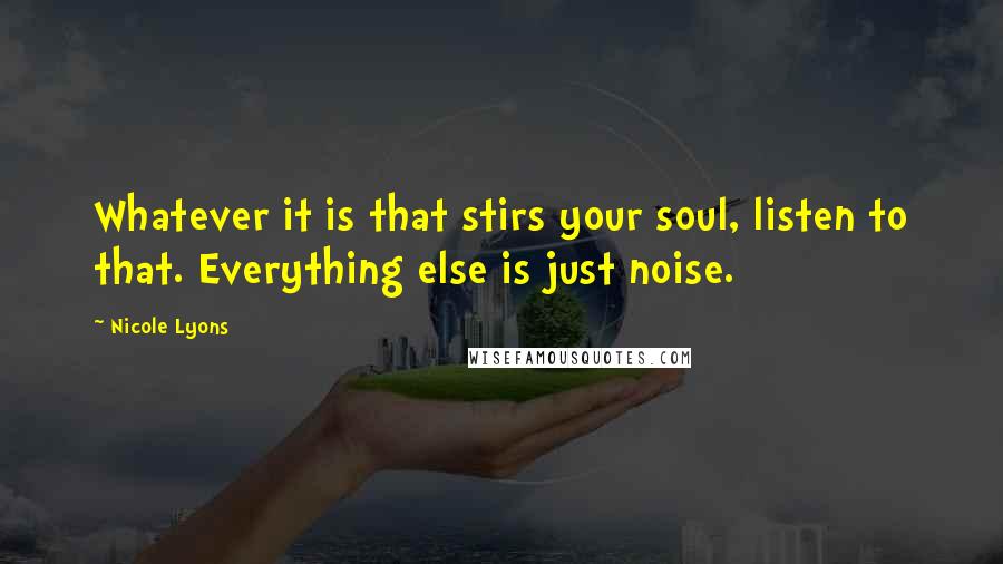 Nicole Lyons Quotes: Whatever it is that stirs your soul, listen to that. Everything else is just noise.