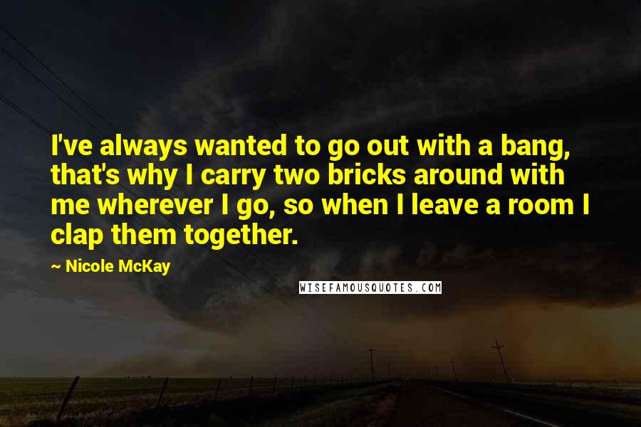 Nicole McKay Quotes: I've always wanted to go out with a bang, that's why I carry two bricks around with me wherever I go, so when I leave a room I clap them together.