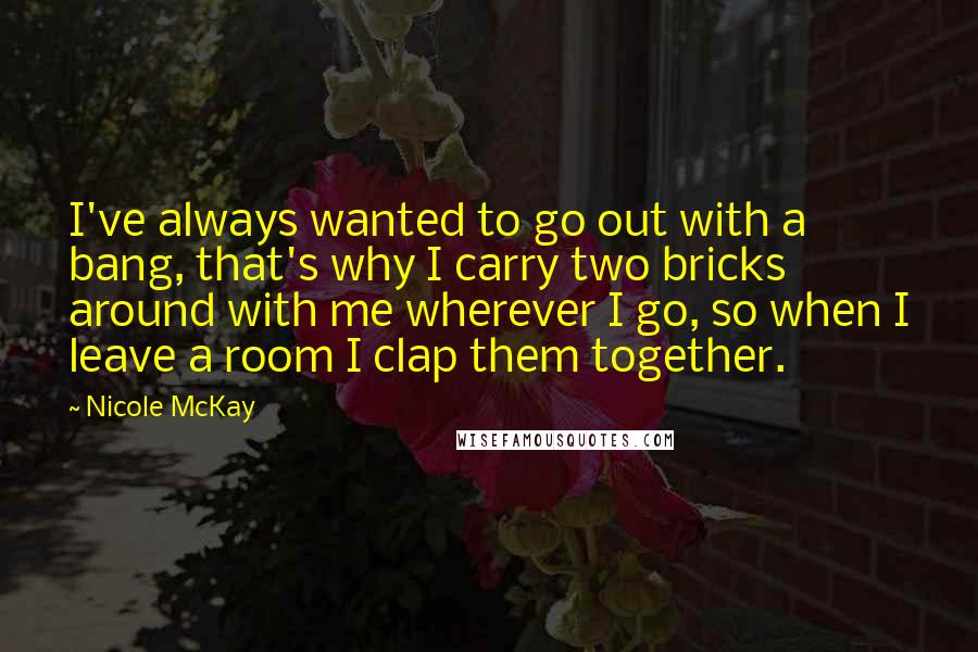 Nicole McKay Quotes: I've always wanted to go out with a bang, that's why I carry two bricks around with me wherever I go, so when I leave a room I clap them together.