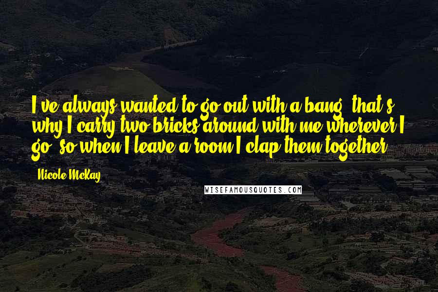 Nicole McKay Quotes: I've always wanted to go out with a bang, that's why I carry two bricks around with me wherever I go, so when I leave a room I clap them together.