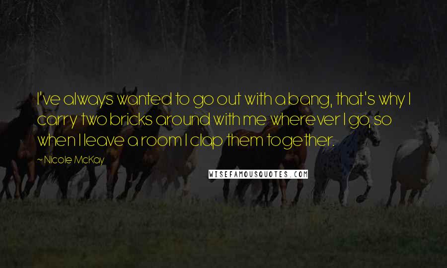 Nicole McKay Quotes: I've always wanted to go out with a bang, that's why I carry two bricks around with me wherever I go, so when I leave a room I clap them together.