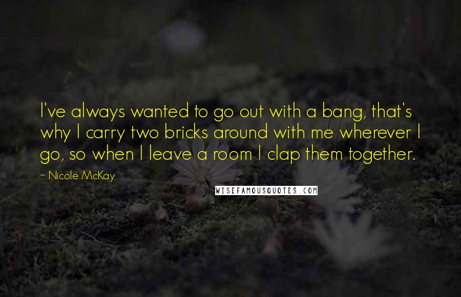 Nicole McKay Quotes: I've always wanted to go out with a bang, that's why I carry two bricks around with me wherever I go, so when I leave a room I clap them together.