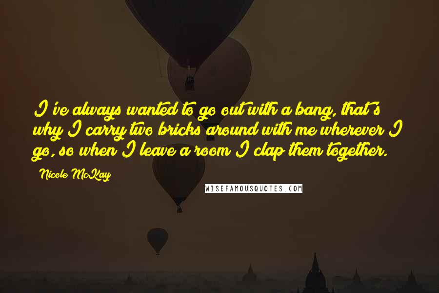 Nicole McKay Quotes: I've always wanted to go out with a bang, that's why I carry two bricks around with me wherever I go, so when I leave a room I clap them together.