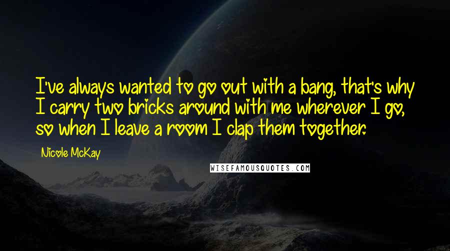 Nicole McKay Quotes: I've always wanted to go out with a bang, that's why I carry two bricks around with me wherever I go, so when I leave a room I clap them together.