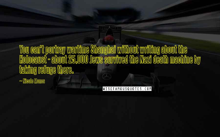 Nicole Mones Quotes: You can't portray wartime Shanghai without writing about the Holocaust - about 25,000 Jews survived the Nazi death machine by taking refuge there.