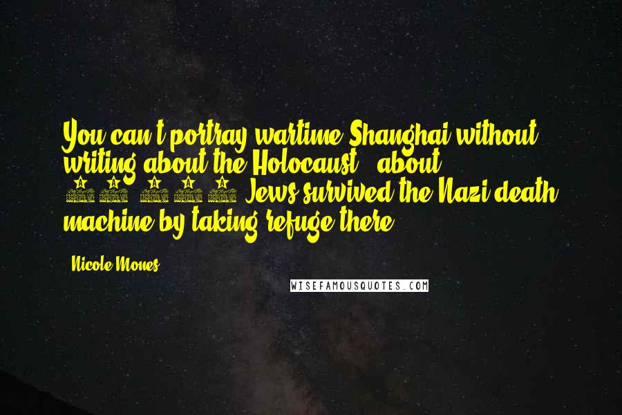 Nicole Mones Quotes: You can't portray wartime Shanghai without writing about the Holocaust - about 25,000 Jews survived the Nazi death machine by taking refuge there.