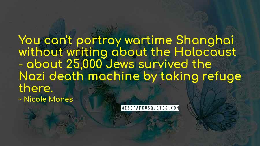 Nicole Mones Quotes: You can't portray wartime Shanghai without writing about the Holocaust - about 25,000 Jews survived the Nazi death machine by taking refuge there.