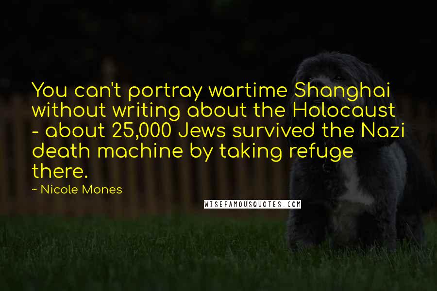 Nicole Mones Quotes: You can't portray wartime Shanghai without writing about the Holocaust - about 25,000 Jews survived the Nazi death machine by taking refuge there.