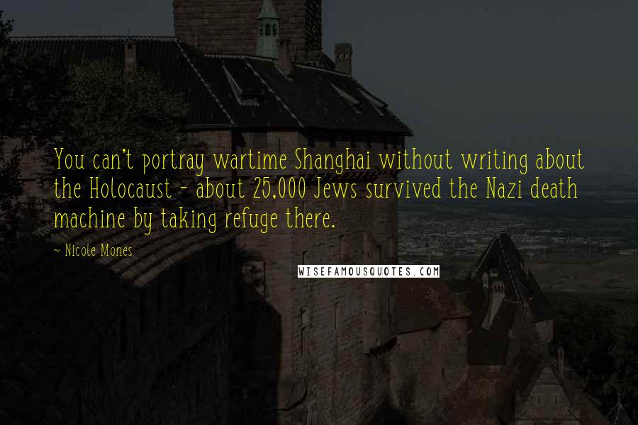 Nicole Mones Quotes: You can't portray wartime Shanghai without writing about the Holocaust - about 25,000 Jews survived the Nazi death machine by taking refuge there.