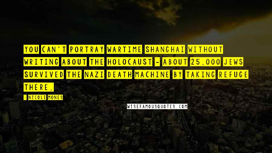 Nicole Mones Quotes: You can't portray wartime Shanghai without writing about the Holocaust - about 25,000 Jews survived the Nazi death machine by taking refuge there.