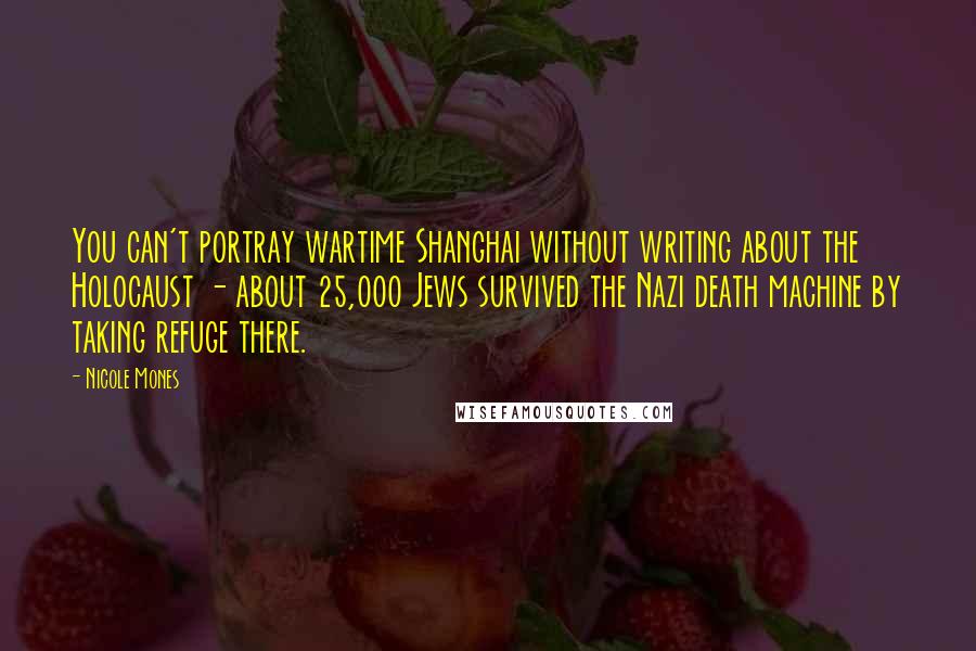 Nicole Mones Quotes: You can't portray wartime Shanghai without writing about the Holocaust - about 25,000 Jews survived the Nazi death machine by taking refuge there.