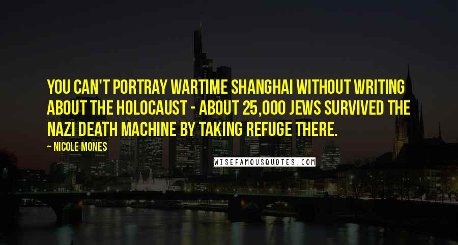 Nicole Mones Quotes: You can't portray wartime Shanghai without writing about the Holocaust - about 25,000 Jews survived the Nazi death machine by taking refuge there.