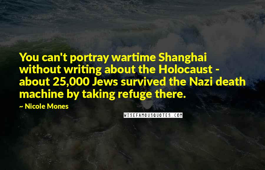 Nicole Mones Quotes: You can't portray wartime Shanghai without writing about the Holocaust - about 25,000 Jews survived the Nazi death machine by taking refuge there.