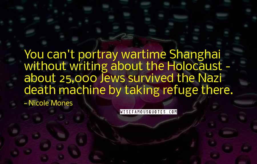 Nicole Mones Quotes: You can't portray wartime Shanghai without writing about the Holocaust - about 25,000 Jews survived the Nazi death machine by taking refuge there.