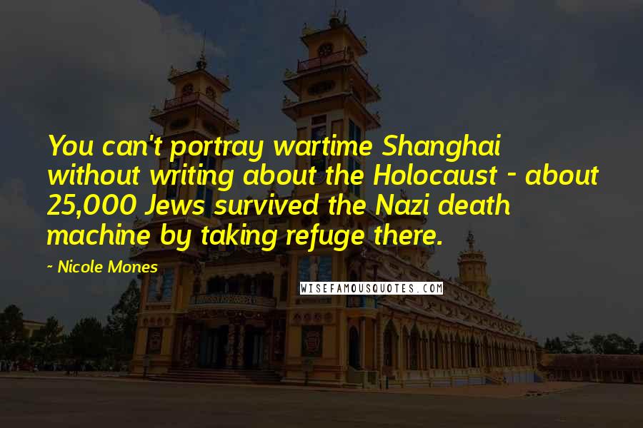 Nicole Mones Quotes: You can't portray wartime Shanghai without writing about the Holocaust - about 25,000 Jews survived the Nazi death machine by taking refuge there.