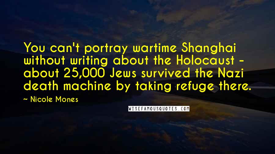 Nicole Mones Quotes: You can't portray wartime Shanghai without writing about the Holocaust - about 25,000 Jews survived the Nazi death machine by taking refuge there.