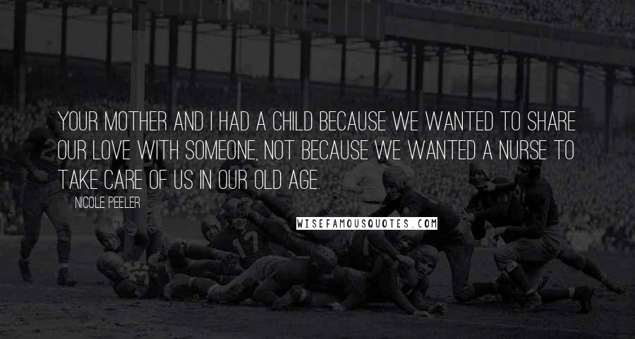Nicole Peeler Quotes: Your mother and I had a child because we wanted to share our love with someone, not because we wanted a nurse to take care of us in our old age.