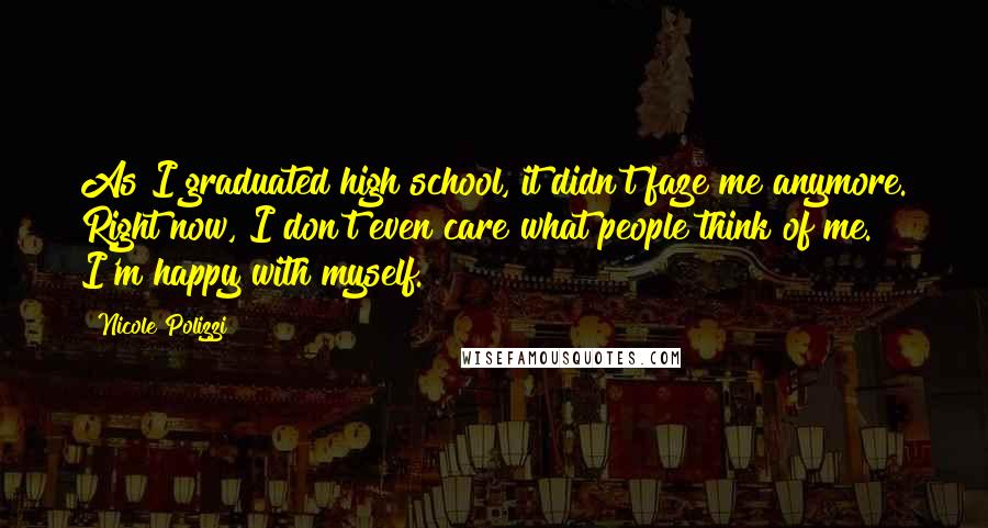 Nicole Polizzi Quotes: As I graduated high school, it didn't faze me anymore. Right now, I don't even care what people think of me. I'm happy with myself.