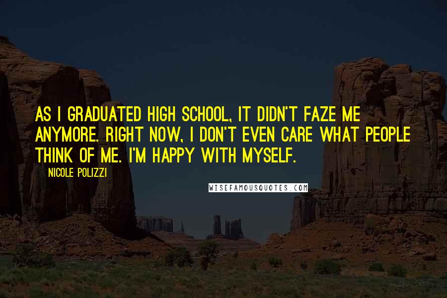 Nicole Polizzi Quotes: As I graduated high school, it didn't faze me anymore. Right now, I don't even care what people think of me. I'm happy with myself.