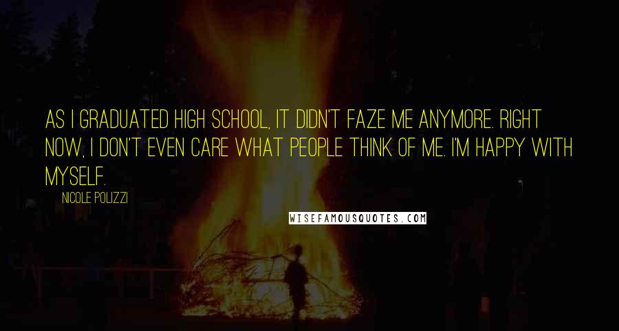 Nicole Polizzi Quotes: As I graduated high school, it didn't faze me anymore. Right now, I don't even care what people think of me. I'm happy with myself.