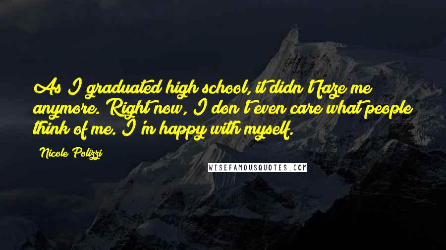 Nicole Polizzi Quotes: As I graduated high school, it didn't faze me anymore. Right now, I don't even care what people think of me. I'm happy with myself.