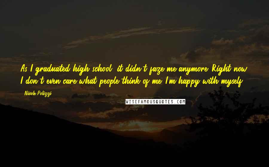 Nicole Polizzi Quotes: As I graduated high school, it didn't faze me anymore. Right now, I don't even care what people think of me. I'm happy with myself.