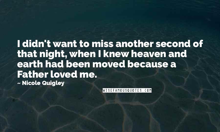 Nicole Quigley Quotes: I didn't want to miss another second of that night, when I knew heaven and earth had been moved because a Father loved me.