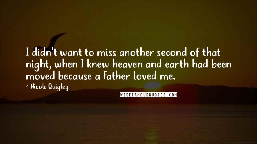 Nicole Quigley Quotes: I didn't want to miss another second of that night, when I knew heaven and earth had been moved because a Father loved me.