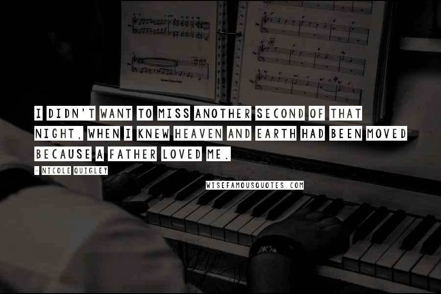 Nicole Quigley Quotes: I didn't want to miss another second of that night, when I knew heaven and earth had been moved because a Father loved me.