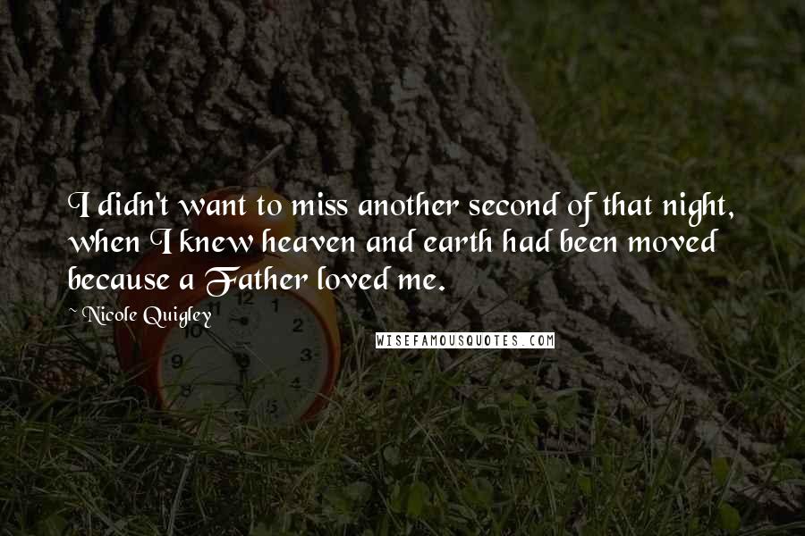 Nicole Quigley Quotes: I didn't want to miss another second of that night, when I knew heaven and earth had been moved because a Father loved me.