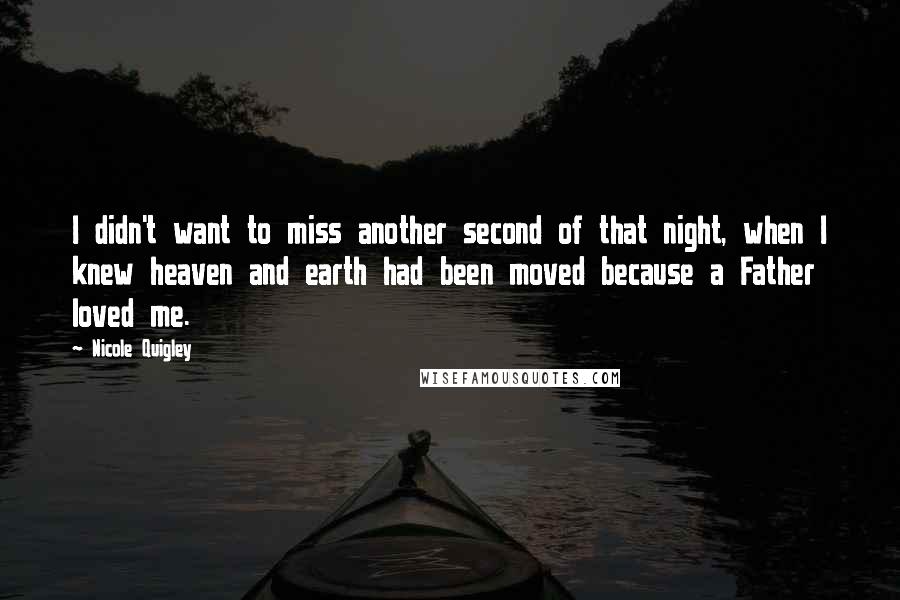 Nicole Quigley Quotes: I didn't want to miss another second of that night, when I knew heaven and earth had been moved because a Father loved me.