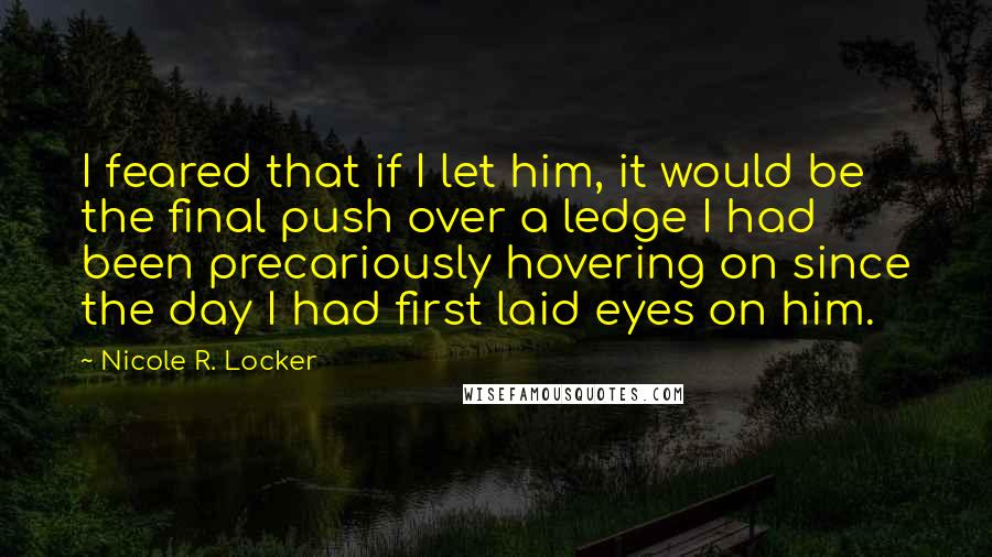 Nicole R. Locker Quotes: I feared that if I let him, it would be the final push over a ledge I had been precariously hovering on since the day I had first laid eyes on him.