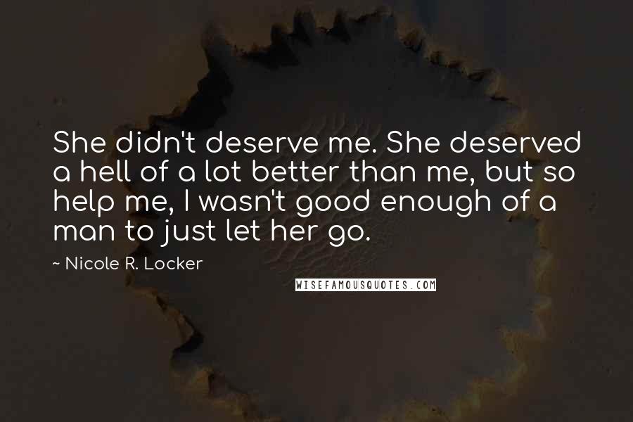 Nicole R. Locker Quotes: She didn't deserve me. She deserved a hell of a lot better than me, but so help me, I wasn't good enough of a man to just let her go.