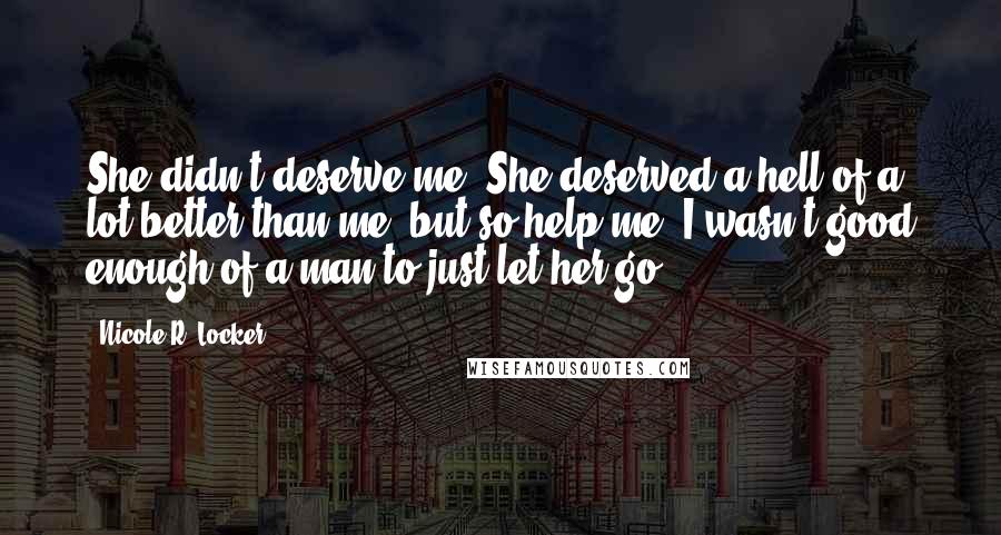 Nicole R. Locker Quotes: She didn't deserve me. She deserved a hell of a lot better than me, but so help me, I wasn't good enough of a man to just let her go.