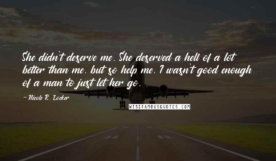 Nicole R. Locker Quotes: She didn't deserve me. She deserved a hell of a lot better than me, but so help me, I wasn't good enough of a man to just let her go.