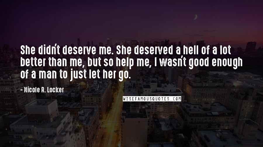 Nicole R. Locker Quotes: She didn't deserve me. She deserved a hell of a lot better than me, but so help me, I wasn't good enough of a man to just let her go.