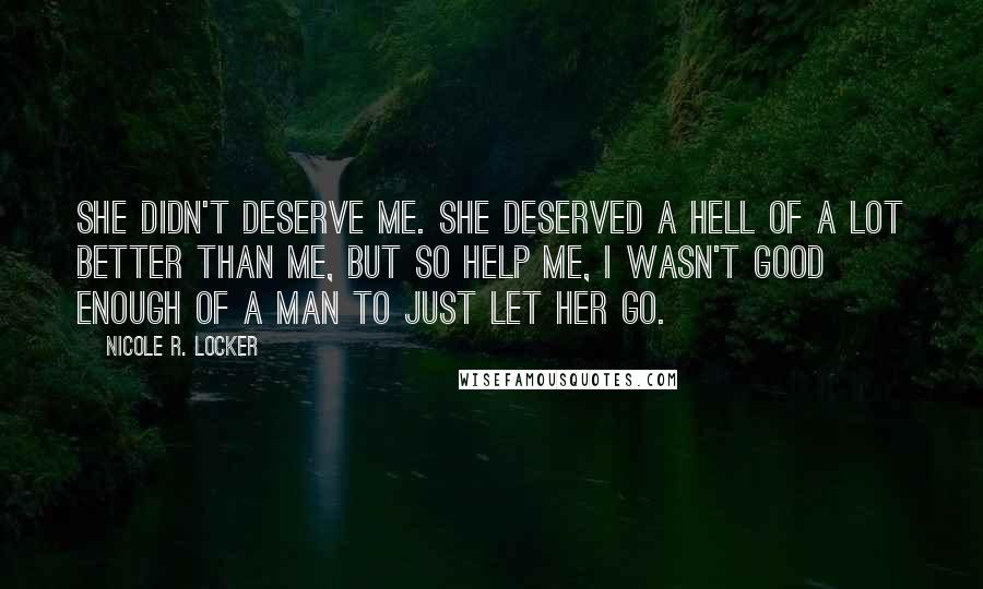 Nicole R. Locker Quotes: She didn't deserve me. She deserved a hell of a lot better than me, but so help me, I wasn't good enough of a man to just let her go.