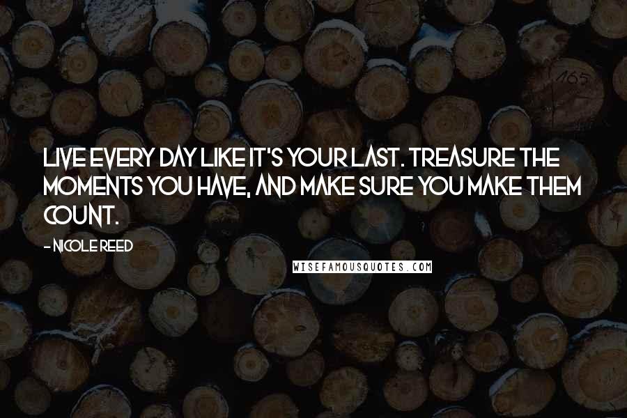 Nicole Reed Quotes: Live every day like it's your last. Treasure the moments you have, and make sure you make them count.