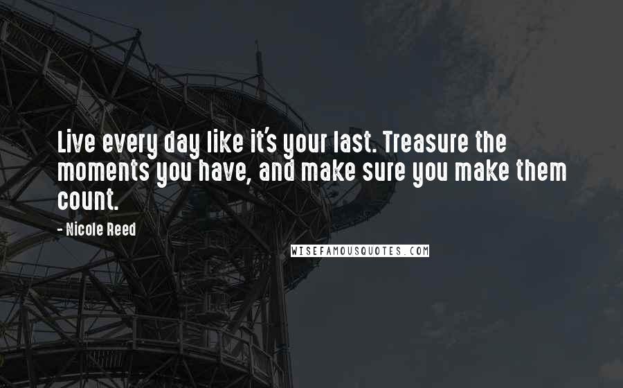 Nicole Reed Quotes: Live every day like it's your last. Treasure the moments you have, and make sure you make them count.